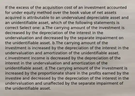 If the excess of the acquisition cost of an investment accounted for under equity method over the book value of net assets acquired is attributable to an undervalued depreciable asset and an unidentifiable asset, which of the following statements is correct Select one: a.The carrying amount of the investment is decreased by the depreciation of the interest in the undervaluation and decreased by the separate impairment on the unidentifiable asset. b.The carrying amount of the investment is increased by the depreciation of the interest in the undervaluation and amortization of the unidentifiable asset. c.Investment income is decreased by the depreciation of the interest in the undervaluation and amortization of the unidentifiable asset. d.The carrying amount of the investment is increased by the proportionate share in the profits earned by the investee and decreased by the depreciation of the interest in the undervaluation and unaffected by the separate impairment of the unidentifiable asset.