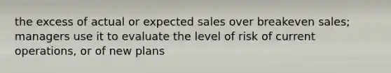 the excess of actual or expected sales over breakeven sales; managers use it to evaluate the level of risk of current operations, or of new plans