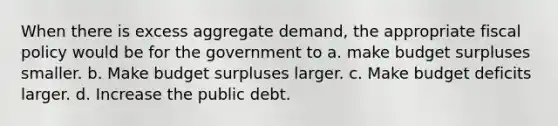 When there is excess aggregate demand, the appropriate <a href='https://www.questionai.com/knowledge/kPTgdbKdvz-fiscal-policy' class='anchor-knowledge'>fiscal policy</a> would be for the government to a. make budget surpluses smaller. b. Make budget surpluses larger. c. Make budget deficits larger. d. Increase the public debt.