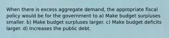 When there is excess aggregate demand, the appropriate <a href='https://www.questionai.com/knowledge/kPTgdbKdvz-fiscal-policy' class='anchor-knowledge'>fiscal policy</a> would be for the government to a) Make budget surpluses smaller. b) Make budget surpluses larger. c) Make budget deficits larger. d) Increases the public debt.