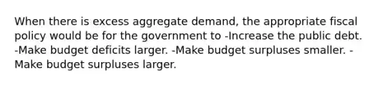 When there is excess aggregate demand, the appropriate fiscal policy would be for the government to -Increase the public debt. -Make budget deficits larger. -Make budget surpluses smaller. -Make budget surpluses larger.