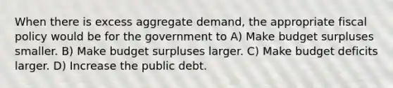 When there is excess aggregate demand, the appropriate fiscal policy would be for the government to A) Make budget surpluses smaller. B) Make budget surpluses larger. C) Make budget deficits larger. D) Increase the public debt.