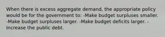 When there is excess aggregate demand, the appropriate policy would be for the government to: -Make budget surpluses smaller. -Make budget surpluses larger. -Make budget deficits larger. -Increase the public debt.