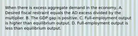 When there is excess aggregate demand in the economy, A. Desired fiscal restraint equals the AD excess divided by the multiplier. B. The GDP gap is positive. C. Full-employment output is higher than equilibrium output. D. Full-employment output is less than equilibrium output.