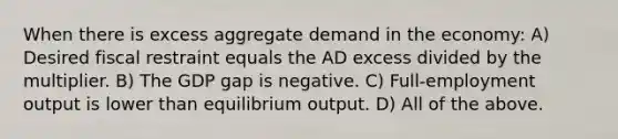 When there is excess aggregate demand in the economy: A) Desired fiscal restraint equals the AD excess divided by the multiplier. B) The GDP gap is negative. C) Full-employment output is lower than equilibrium output. D) All of the above.