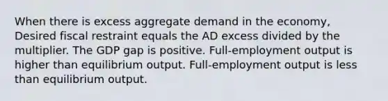 When there is excess aggregate demand in the economy, Desired fiscal restraint equals the AD excess divided by the multiplier. The GDP gap is positive. Full-employment output is higher than equilibrium output. Full-employment output is <a href='https://www.questionai.com/knowledge/k7BtlYpAMX-less-than' class='anchor-knowledge'>less than</a> equilibrium output.