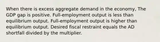 When there is excess aggregate demand in the economy, The GDP gap is positive. Full-employment output is <a href='https://www.questionai.com/knowledge/k7BtlYpAMX-less-than' class='anchor-knowledge'>less than</a> equilibrium output. Full-employment output is higher than equilibrium output. Desired fiscal restraint equals the AD shortfall divided by the multiplier.