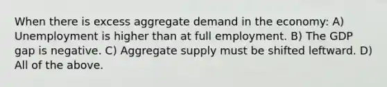 When there is excess aggregate demand in the economy: A) Unemployment is higher than at full employment. B) The GDP gap is negative. C) Aggregate supply must be shifted leftward. D) All of the above.