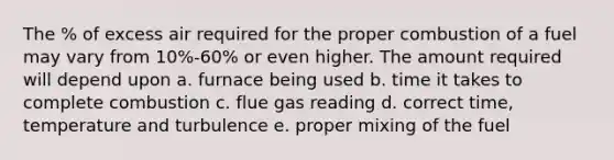 The % of excess air required for the proper combustion of a fuel may vary from 10%-60% or even higher. The amount required will depend upon a. furnace being used b. time it takes to complete combustion c. flue gas reading d. correct time, temperature and turbulence e. proper mixing of the fuel