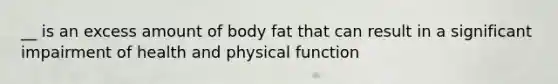 __ is an excess amount of body fat that can result in a significant impairment of health and physical function