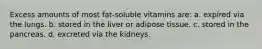 Excess amounts of most fat-soluble vitamins are: a. expired via the lungs. b. stored in the liver or adipose tissue. c. stored in the pancreas. d. excreted via the kidneys.