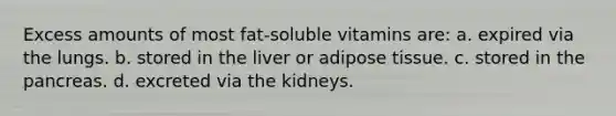 Excess amounts of most fat-soluble vitamins are: a. expired via the lungs. b. stored in the liver or adipose tissue. c. stored in the pancreas. d. excreted via the kidneys.