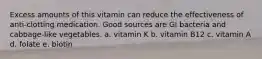 Excess amounts of this vitamin can reduce the effectiveness of anti-clotting medication. Good sources are GI bacteria and cabbage-like vegetables. a. vitamin K b. vitamin B12 c. vitamin A d. folate e. biotin