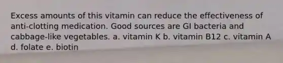 Excess amounts of this vitamin can reduce the effectiveness of anti-clotting medication. Good sources are GI bacteria and cabbage-like vegetables. a. vitamin K b. vitamin B12 c. vitamin A d. folate e. biotin