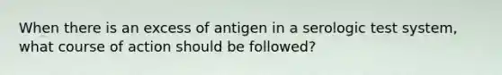 When there is an excess of antigen in a serologic test system, what course of action should be followed?