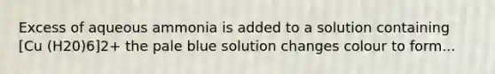 Excess of aqueous ammonia is added to a solution containing [Cu (H20)6]2+ the pale blue solution changes colour to form...