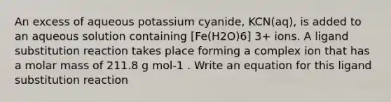 An excess of aqueous potassium cyanide, KCN(aq), is added to an aqueous solution containing [Fe(H2O)6] 3+ ions. A ligand substitution reaction takes place forming a complex ion that has a molar mass of 211.8 g mol-1 . Write an equation for this ligand substitution reaction