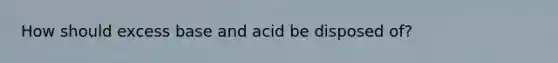 How should excess base and acid be disposed of?