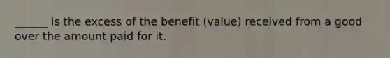 ______ is the excess of the benefit (value) received from a good over the amount paid for it.