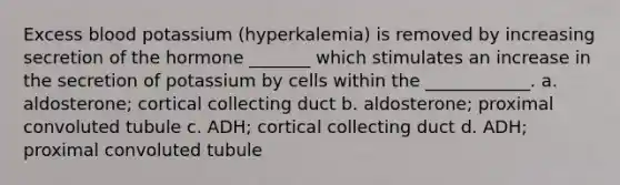 Excess blood potassium (hyperkalemia) is removed by increasing secretion of the hormone _______ which stimulates an increase in the secretion of potassium by cells within the ____________. a. aldosterone; cortical collecting duct b. aldosterone; proximal convoluted tubule c. ADH; cortical collecting duct d. ADH; proximal convoluted tubule