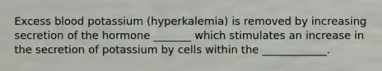 Excess blood potassium (hyperkalemia) is removed by increasing secretion of the hormone _______ which stimulates an increase in the secretion of potassium by cells within the ____________.