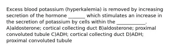 Excess blood potassium (hyperkalemia) is removed by increasing secretion of the hormone _______ which stimulates an increase in the secretion of potassium by cells within the ____________. A)aldosterone; cortical collecting duct B)aldosterone; proximal convoluted tubule C)ADH; cortical collecting duct D)ADH; proximal convoluted tubule