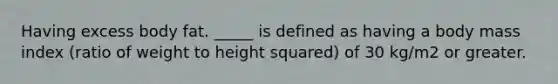Having excess body fat. _____ is defined as having a body mass index (ratio of weight to height squared) of 30 kg/m2 or greater.