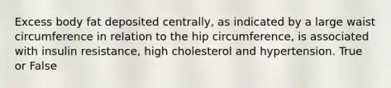 Excess body fat deposited centrally, as indicated by a large waist circumference in relation to the hip circumference, is associated with insulin resistance, high cholesterol and hypertension. True or False