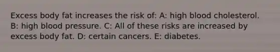 Excess body fat increases the risk of: A: high blood cholesterol. B: high blood pressure. C: All of these risks are increased by excess body fat. D: certain cancers. E: diabetes.