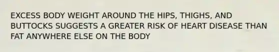 EXCESS BODY WEIGHT AROUND THE HIPS, THIGHS, AND BUTTOCKS SUGGESTS A GREATER RISK OF HEART DISEASE THAN FAT ANYWHERE ELSE ON THE BODY