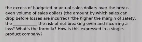 the excess of budgeted or actual sales dollars over the break-even volume of sales dollars (the amount by which sales can drop before losses are incurred) "the higher the margin of safety, the ____________ the risk of not breaking even and incurring a loss" What's the formula? How is this expressed in a single-product company?