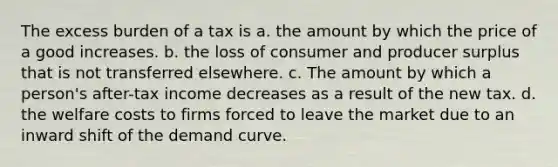 The excess burden of a tax is a. the amount by which the price of a good increases. b. the loss of consumer and producer surplus that is not transferred elsewhere. c. The amount by which a person's after-tax income decreases as a result of the new tax. d. the welfare costs to firms forced to leave the market due to an inward shift of the demand curve.