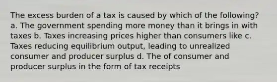 The excess burden of a tax is caused by which of the following? a. The government spending more money than it brings in with taxes b. Taxes increasing prices higher than consumers like c. Taxes reducing equilibrium output, leading to unrealized consumer and producer surplus d. The of consumer and producer surplus in the form of tax receipts