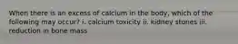 When there is an excess of calcium in the body, which of the following may occur? i. calcium toxicity ii. kidney stones iii. reduction in bone mass