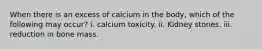 When there is an excess of calcium in the body, which of the following may occur? i. calcium toxicity. ii. Kidney stones. iii. reduction in bone mass.