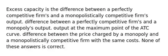 Excess capacity is the difference between a perfectly competitive firm's and a monopolistically competitive firm's output. difference between a perfectly competitive firm's and a monopoly's output. output at the maximum point of the ATC curve. difference between the price charged by a monopoly and a monopolistically competitive firm with the same costs. None of these answers is correct.