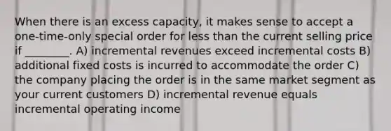 When there is an excess capacity, it makes sense to accept a one-time-only special order for less than the current selling price if ________. A) incremental revenues exceed incremental costs B) additional fixed costs is incurred to accommodate the order C) the company placing the order is in the same market segment as your current customers D) incremental revenue equals incremental operating income