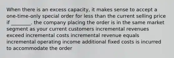 When there is an excess capacity, it makes sense to accept a one-time-only special order for less than the current selling price if ________. the company placing the order is in the same market segment as your current customers incremental revenues exceed incremental costs incremental revenue equals incremental operating income additional fixed costs is incurred to accommodate the order