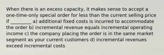 When there is an excess capacity, it makes sense to accept a one-time-only special order for less than the current selling price if _________ a) additional fixed costs is incurred to accommodate the order b) incremental revenue equals incremental operating income c) the company placing the order is in the same market segment as your current customers d) incremental revenues exceed incremental costs