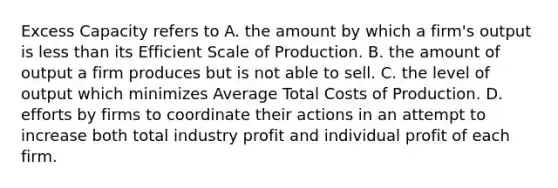 Excess Capacity refers to A. the amount by which a firm's output is less than its Efficient Scale of Production. B. the amount of output a firm produces but is not able to sell. C. the level of output which minimizes Average Total Costs of Production. D. efforts by firms to coordinate their actions in an attempt to increase both total industry profit and individual profit of each firm.