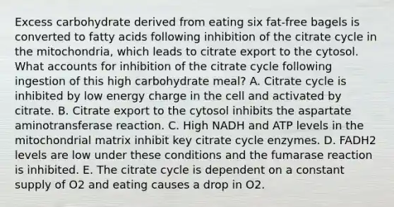 Excess carbohydrate derived from eating six fat-free bagels is converted to fatty acids following inhibition of the citrate cycle in the mitochondria, which leads to citrate export to the cytosol. What accounts for inhibition of the citrate cycle following ingestion of this high carbohydrate meal? A. Citrate cycle is inhibited by low energy charge in the cell and activated by citrate. B. Citrate export to the cytosol inhibits the aspartate aminotransferase reaction. C. High NADH and ATP levels in the mitochondrial matrix inhibit key citrate cycle enzymes. D. FADH2 levels are low under these conditions and the fumarase reaction is inhibited. E. The citrate cycle is dependent on a constant supply of O2 and eating causes a drop in O2.