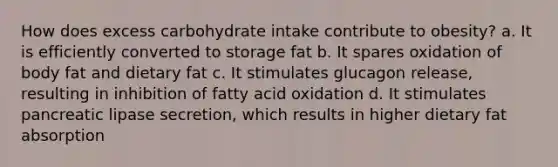 How does excess carbohydrate intake contribute to obesity? a. It is efficiently converted to storage fat b. It spares oxidation of body fat and dietary fat c. It stimulates glucagon release, resulting in inhibition of fatty acid oxidation d. It stimulates pancreatic lipase secretion, which results in higher dietary fat absorption