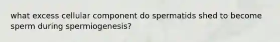 what excess cellular component do spermatids shed to become sperm during spermiogenesis?