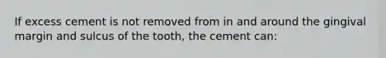 If excess cement is not removed from in and around the gingival margin and sulcus of the tooth, the cement can: