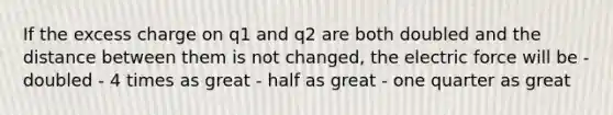 If the excess charge on q1 and q2 are both doubled and the distance between them is not changed, the electric force will be - doubled - 4 times as great - half as great - one quarter as great