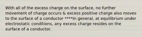 With all of the excess charge on the surface, no further movement of charge occurs & excess positive charge also moves to the surface of a conductor ****In general, at equilibrium under electrostatic conditions, any excess charge resides on the surface of a conductor.