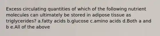 Excess circulating quantities of which of the following nutrient molecules can ultimately be stored in adipose tissue as triglycerides? a.fatty acids b.glucose c.amino acids d.Both a and b e.All of the above