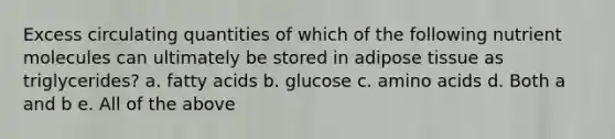 Excess circulating quantities of which of the following nutrient molecules can ultimately be stored in adipose tissue as triglycerides? a. fatty acids b. glucose c. amino acids d. Both a and b e. All of the above