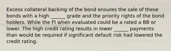 Excess collateral backing of the bond ensures the sale of these bonds with a high ______ grade and the priority rights of the bond holders. While the FI when evaluated could be a rated a BB or lower. The high credit rating results in lower ______ payments than would be required if significant default risk had lowered the credit rating.