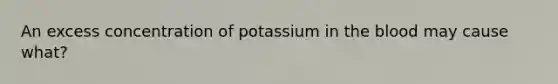 An excess concentration of potassium in the blood may cause what?